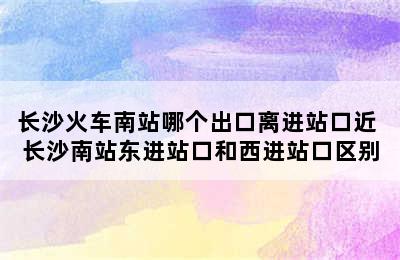 长沙火车南站哪个出口离进站口近 长沙南站东进站口和西进站口区别